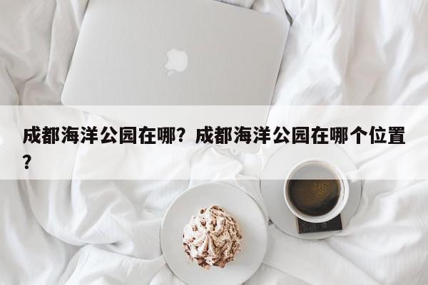 成都海洋公园在哪？成都海洋公园在哪个位置？-第1张图片-我家生活百科
