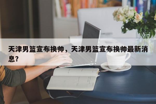 天津男篮宣布换帅，天津男篮宣布换帅最新消息？-第1张图片-我家生活百科