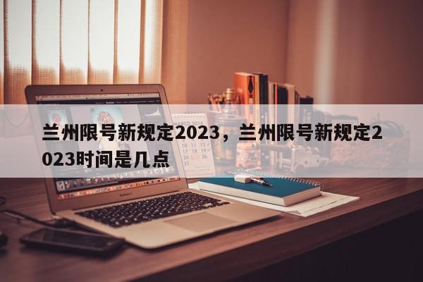 兰州限号新规定2023，兰州限号新规定2023时间是几点-第1张图片-我家生活百科