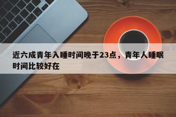 近六成青年入睡时间晚于23点，青年人睡眠时间比较好在-第1张图片-我家生活百科