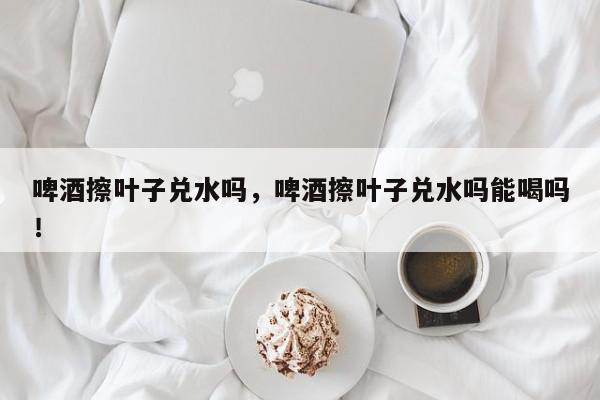 啤酒擦叶子兑水吗，啤酒擦叶子兑水吗能喝吗！-第1张图片-我家生活百科