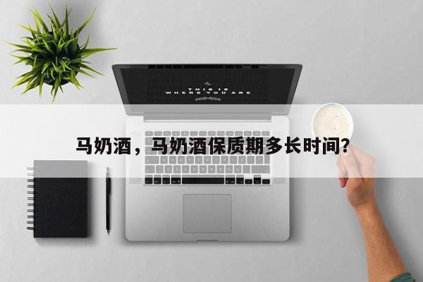 马奶酒，马奶酒保质期多长时间？-第1张图片-我家生活百科