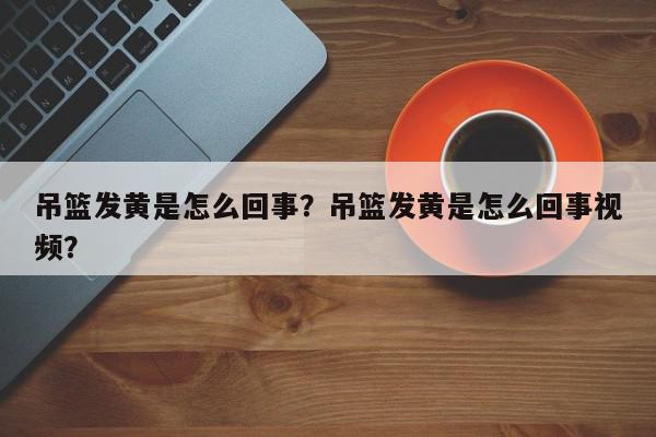 吊篮发黄是怎么回事？吊篮发黄是怎么回事视频？-第1张图片-我家生活百科