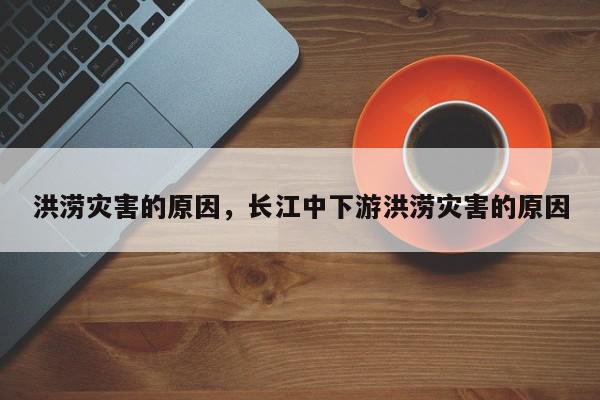 洪涝灾害的原因，长江中下游洪涝灾害的原因-第1张图片-我家生活百科