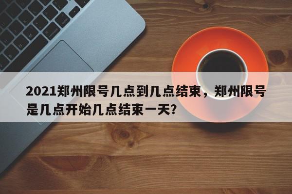2021郑州限号几点到几点结束，郑州限号是几点开始几点结束一天？-第1张图片-我家生活百科