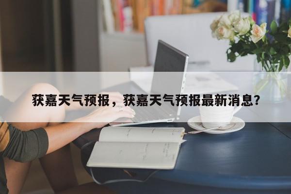 获嘉天气预报，获嘉天气预报最新消息？-第1张图片-我家生活百科