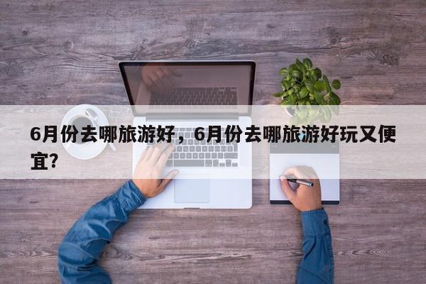 6月份去哪旅游好，6月份去哪旅游好玩又便宜？-第1张图片-我家生活百科