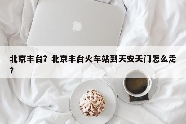 北京丰台？北京丰台火车站到天安天门怎么走？-第1张图片-我家生活百科