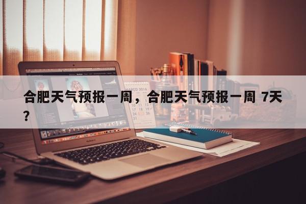 合肥天气预报一周，合肥天气预报一周 7天？-第1张图片-我家生活百科