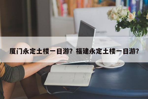 厦门永定土楼一日游？福建永定土楼一日游？-第1张图片-我家生活百科