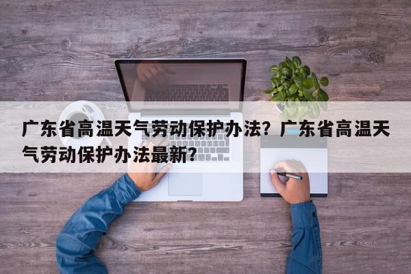 广东省高温天气劳动保护办法？广东省高温天气劳动保护办法最新？-第1张图片-我家生活百科