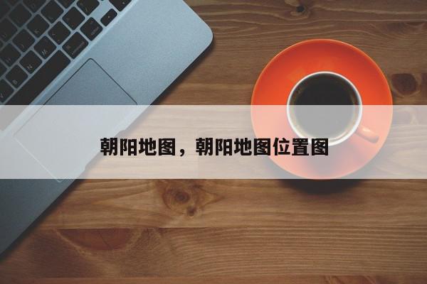 朝阳地图，朝阳地图位置图-第1张图片-我家生活百科