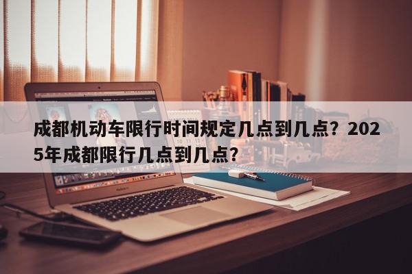 成都机动车限行时间规定几点到几点？2025年成都限行几点到几点？-第1张图片-我家生活百科