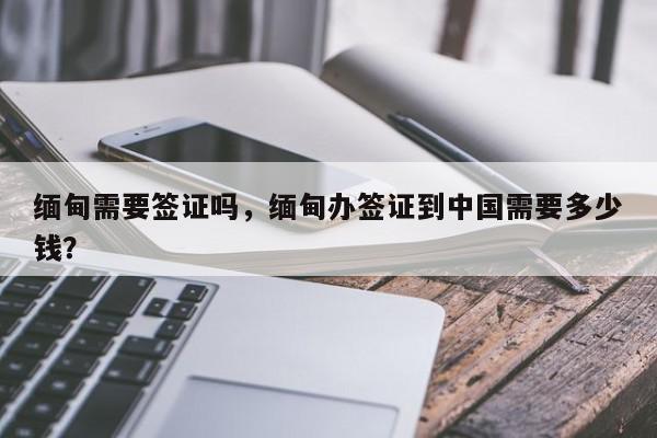 缅甸需要签证吗，缅甸办签证到中国需要多少钱？-第1张图片-我家生活百科