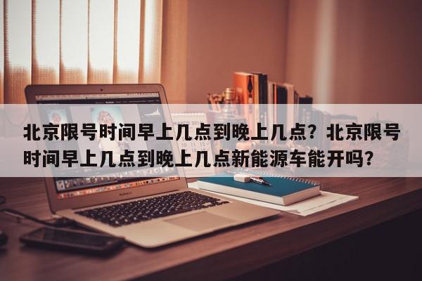 北京限号时间早上几点到晚上几点？北京限号时间早上几点到晚上几点新能源车能开吗？-第1张图片-我家生活百科