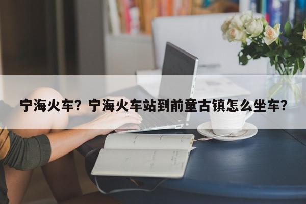 宁海火车？宁海火车站到前童古镇怎么坐车？-第1张图片-我家生活百科