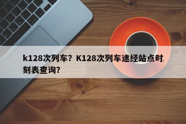 k128次列车？K128次列车途经站点时刻表查询？-第1张图片-我家生活百科