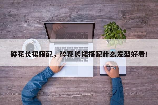 碎花长裙搭配，碎花长裙搭配什么发型好看！-第1张图片-我家生活百科
