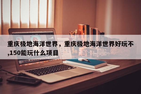 重庆极地海洋世界，重庆极地海洋世界好玩不,150能玩什么项目-第1张图片-我家生活百科