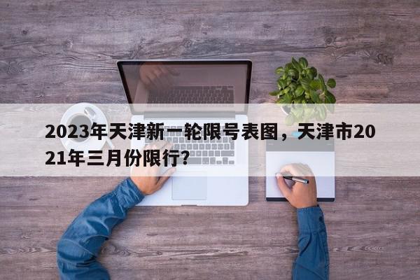 2023年天津新一轮限号表图，天津市2021年三月份限行？-第1张图片-我家生活百科