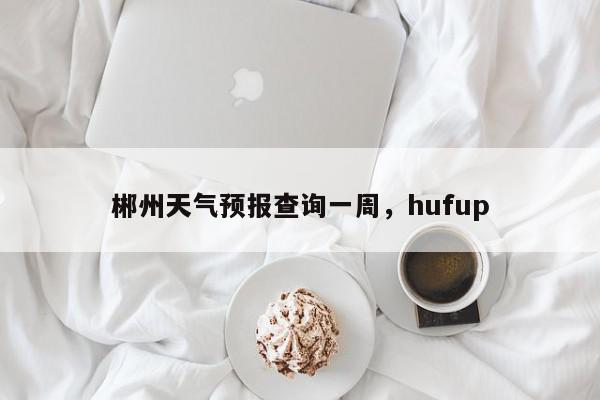 郴州天气预报查询一周，hufup-第1张图片-我家生活百科