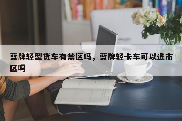 蓝牌轻型货车有禁区吗，蓝牌轻卡车可以进市区吗-第1张图片-我家生活百科