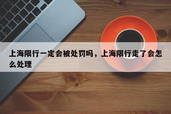 上海限行一定会被处罚吗，上海限行走了会怎么处理-第1张图片-我家生活百科