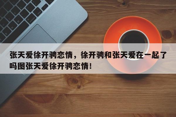 张天爱徐开骋恋情，徐开骋和张天爱在一起了吗图张天爱徐开骋恋情！-第1张图片-我家生活百科