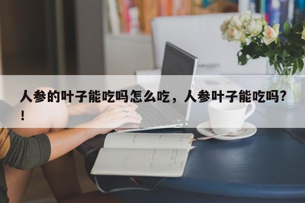 人参的叶子能吃吗怎么吃，人参叶子能吃吗?！-第1张图片-我家生活百科