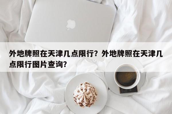 外地牌照在天津几点限行？外地牌照在天津几点限行图片查询？-第1张图片-我家生活百科