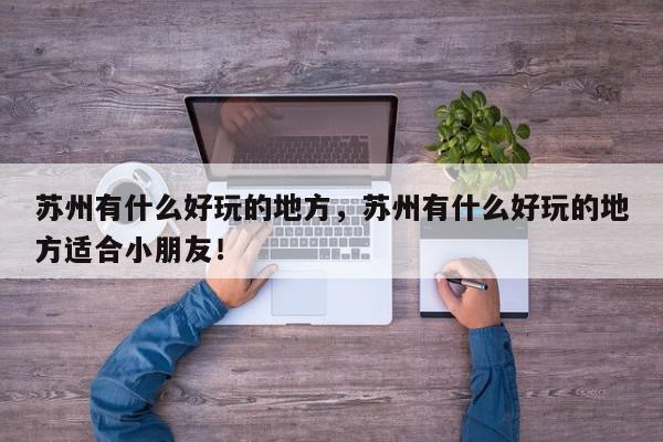 苏州有什么好玩的地方，苏州有什么好玩的地方适合小朋友！-第1张图片-我家生活百科