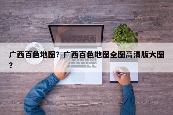 广西百色地图？广西百色地图全图高清版大图？-第1张图片-我家生活百科