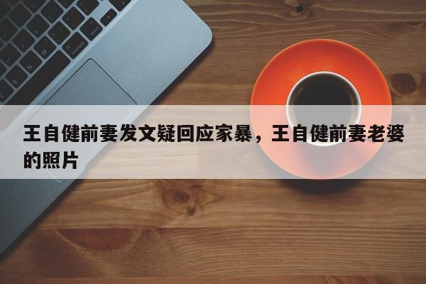 王自健前妻发文疑回应家暴，王自健前妻老婆的照片-第1张图片-我家生活百科