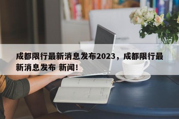 成都限行最新消息发布2023，成都限行最新消息发布 新闻！-第1张图片-我家生活百科