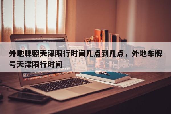 外地牌照天津限行时间几点到几点，外地车牌号天津限行时间-第1张图片-我家生活百科