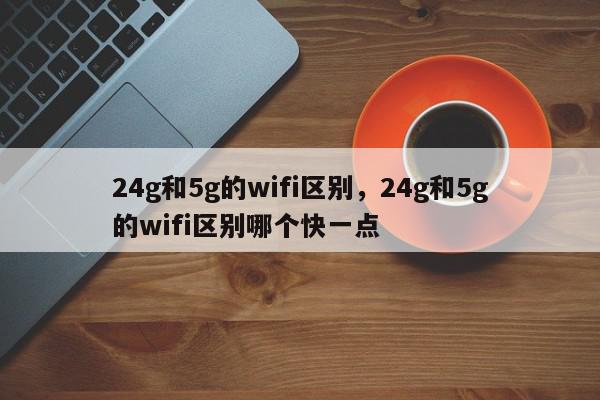 24g和5g的wifi区别，24g和5g的wifi区别哪个快一点-第1张图片-我家生活百科