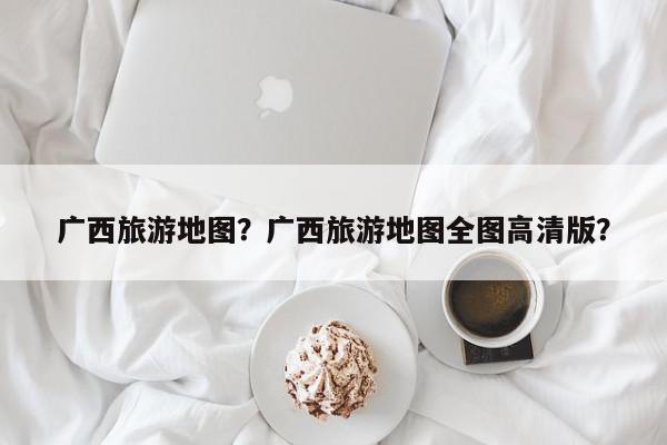 广西旅游地图？广西旅游地图全图高清版？-第1张图片-我家生活百科