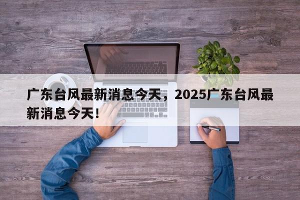 广东台风最新消息今天，2025广东台风最新消息今天！-第1张图片-我家生活百科