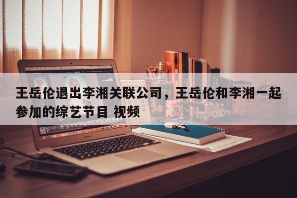 王岳伦退出李湘关联公司，王岳伦和李湘一起参加的综艺节目 视频-第1张图片-我家生活百科