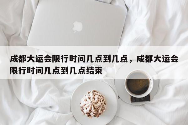 成都大运会限行时间几点到几点，成都大运会限行时间几点到几点结束-第1张图片-我家生活百科