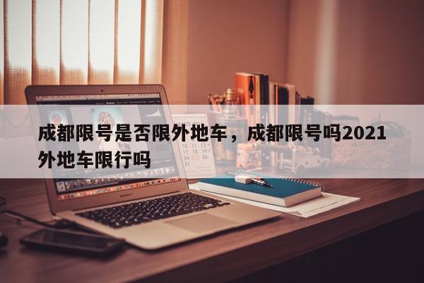 成都限号是否限外地车，成都限号吗2021外地车限行吗-第1张图片-我家生活百科