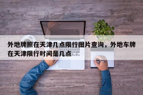 外地牌照在天津几点限行图片查询，外地车牌在天津限行时间是几点-第1张图片-我家生活百科