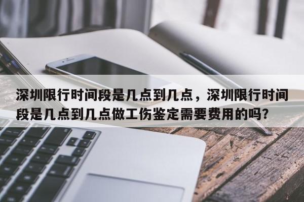 深圳限行时间段是几点到几点，深圳限行时间段是几点到几点做工伤鉴定需要费用的吗？-第1张图片-我家生活百科
