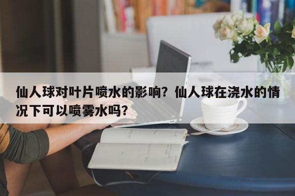 仙人球对叶片喷水的影响？仙人球在浇水的情况下可以喷雾水吗？-第1张图片-我家生活百科