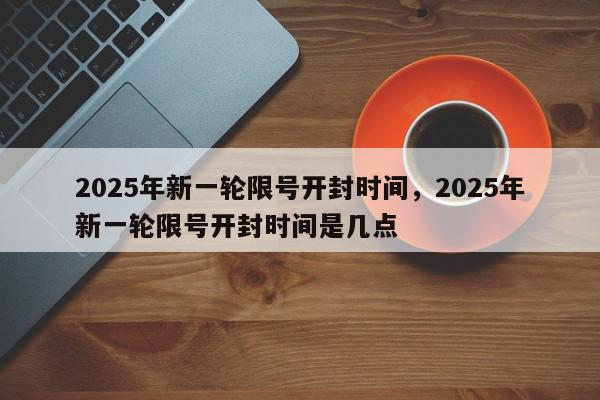 2025年新一轮限号开封时间，2025年新一轮限号开封时间是几点-第1张图片-我家生活百科