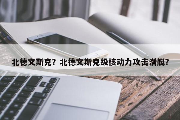 北德文斯克？北德文斯克级核动力攻击潜艇？-第1张图片-我家生活百科