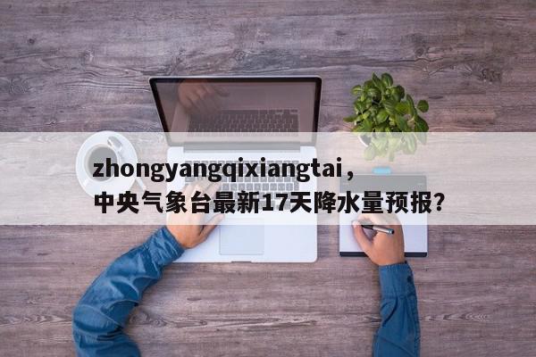 zhongyangqixiangtai，中央气象台最新17天降水量预报？-第1张图片-我家生活百科