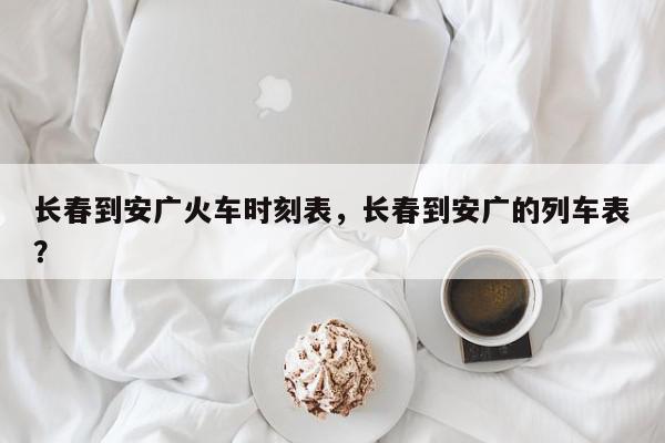 长春到安广火车时刻表，长春到安广的列车表？-第1张图片-我家生活百科