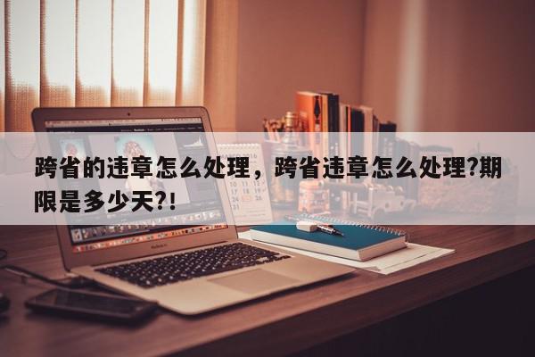 跨省的违章怎么处理，跨省违章怎么处理?期限是多少天?！-第1张图片-我家生活百科