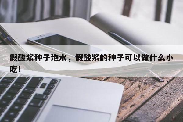 假酸浆种子泡水，假酸浆的种子可以做什么小吃！-第1张图片-我家生活百科